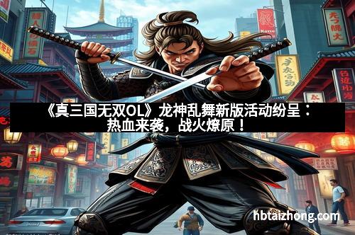 《真三国无双OL》龙神乱舞新版活动纷呈：热血来袭，战火燎原！